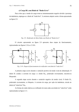 Cap. 2 - Retificadores a Diodo
Eletrônica de Potência
36
c) Carga RL com Diodo de "Roda-Livre"
Para evitar que a tensão de carga torne-se instantaneamente negativa devido à presença
da indutância, emprega-se o diodo de "roda-livre". A estrutura adquire assim a forma apresentada
na figura 2.9.
1D
DRL
L
R
v(t)
Fig. 2.9 - Retificador de Meia Onda com Diodo de "Roda-Livre".
O circuito apresentado na figura 2.9 apresenta duas etapas de funcionamento,
representadas nas figuras 2.10.a e 2.10.b.
1D
v
+
DRL
- (a)
L
+
+
-
v
v
l
+
L
vRR
-
+
-
Li
1D
v
-
DRL
+ (b)
L
vL
R
+
-
Li
Fig. 2.10 - Etapas de funcionamento do retificador com diodo de "roda-livre".
A primeira etapa ocorre durante o semiciclo positivo da tensão v(t) de alimentação. O
diodo D1 conduz a corrente de carga e o diodo DRL, polarizado reversamente, encontra-se
bloqueado.
A segunda etapa ocorre durante o semiciclo negativo da tensão v(t). O diodo D1,
polarizado reversamente, se bloqueia. A corrente de carga, por ação da indutância, circula no
diodo de "roda-livre" DRL.
As formas de onda relativas ao retificador de meia onda com diodo de "roda-livre" estão
representadas na figura 2.11.
 