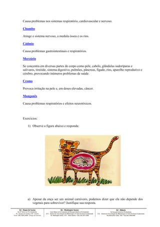 Causa problemas nos sistemas respiratório, cardiovascular e nervoso.
Chumbo
Atinge o sistema nervoso, a medula óssea e os rins.
Cádmio
Causa problemas gastrointestinais e respiratórios.
Mercúrio
Se concentra em diversas partes do corpo como pele, cabelo, glândulas sudoríparas e
salivares, tireóide, sistema digestivo, pulmões, pâncreas, fígado, rins, aparelho reprodutivo e
cérebro, provocando inúmeros problemas de saúde.
Cromo
Provoca irritação na pele e, em doses elevadas, câncer.
Manganês
Causa problemas respiratórios e efeitos neurotóxicos.

Exercícios:
1) Observe a figura abaixo e responda:

a) Apesar da onça ser um animal carnívoro, podemos dizer que ela não depende dos
vegetais para sobreviver? Justifique sua resposta.

 