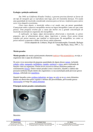 Ecologia e poluição ambiental.
Em 1949, na Califórnia (Estados Unidos), o governo precisou destruir as larvas de
um tipo de mosquito que se reproduzia num lago, pois ele transmitia doenças. Foi usada
uma quantidade de inseticida considerada venenosa para as larvas e inofensiva para outros
seres vivos daquele ecossistema.
Cinco anos depois, o inseticida voltou a ser usado, mas em menor quantidade.
Começaram então a aparecer mergulhões mortos na lagoa (mergulhão é uma ave que come
peixes). Uma pesquisa revelou que a causa das mortes era a grande concentração de
inseticida encontrada no organismo dos mergulhões.
A explicação: na lagoa, algas microscópicas absorveram o inseticida; os peixes
pequenos, que se alimentaram dessas algas, ingeriram o veneno. Esses peixes foram
comidos por peixes maiores, que também se intoxicaram. Os mergulhões, ao comer os
peixes maiores ocuparam o último nível dessa cadeia alimentar.
(Texto adaptado de: Linhares, Sérgio & Gewandsznajder, Fernando. Biologia
hoje, São Paulo, Ática, 1997, v. 3.)
Metais pesados
Metais pesados são metais quimicamente altamente reativos e bio-acumulativos, ou seja, o
organismo não é capaz de eliminá-los.
Os seres vivos necessitam de pequenas quantidades de alguns desses metais, incluindo
cobalto, cobre, manganês, molibdênio, vanádio, estrôncio, e zinco, para a realização de
funções vitais no organismo. Porém níveis excessivos desses elementos podem ser
extremamente tóxicos. Outros metais pesados como o mercúrio, chumbo e cádmio não
possuem nenhuma função dentro dos organismos e a sua acumulação pode provocar graves
doenças, sobretudo nos mamíferos.
Quando lançados como resíduos industriais, na água, no solo ou no ar, esses elementos
podem ser absorvidos pelos vegetais e animais das proximidades, provocando graves
intoxicações ao longo da cadeia alimentar.
Principais metais pesados contaminantes
Mercúrio
Arsênico
 