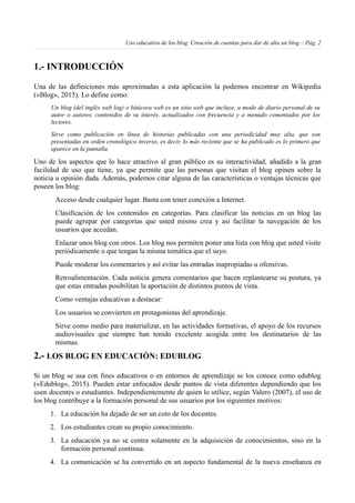 Uso educativo de los blog. Creación de cuentas para dar de alta un blog – Pág. 2
1.- INTRODUCCIÓN
Una de las definiciones más aproximadas a esta aplicación la podemos encontrar en Wikipedia
(«Blog», 2015). Lo define como:
Un blog (del inglés web log) o bitácora web es un sitio web que incluye, a modo de diario personal de su
autor o autores, contenidos de su interés, actualizados con frecuencia y a menudo comentados por los
lectores.
Sirve como publicación en línea de historias publicadas con una periodicidad muy alta, que son
presentadas en orden cronológico inverso, es decir, lo más reciente que se ha publicado es lo primero que
aparece en la pantalla.
Uno de los aspectos que lo hace atractivo al gran público es su interactividad, añadido a la gran
facilidad de uso que tiene, ya que permite que las personas que visitan el blog opinen sobre la
noticia u opinión dada. Además, podemos citar alguna de las características o ventajas técnicas que
poseen los blog:
Acceso desde cualquier lugar. Basta con tener conexión a Internet.
Clasificación de los contenidos en categorías. Para clasificar las noticias en un blog las
puede agrupar por categorías que usted mismo crea y así facilitar la navegación de los
usuarios que accedan.
Enlazar unos blog con otros. Los blog nos permiten poner una lista con blog que usted visite
periódicamente o que tengan la misma temática que el suyo.
Puede moderar los comentarios y así evitar las entradas inapropiadas u ofensivas.
Retroalimentación. Cada noticia genera comentarios que hacen replantearse su postura, ya
que estas entradas posibilitan la aportación de distintos puntos de vista.
Como ventajas educativas a destacar:
Los usuarios se convierten en protagonistas del aprendizaje.
Sirve como medio para materializar, en las actividades formativas, el apoyo de los recursos
audiovisuales que siempre han tenido excelente acogida entre los destinatarios de las
mismas.
2.- LOS BLOG EN EDUCACIÓN: EDUBLOG
Si un blog se usa con fines educativos o en entornos de aprendizaje se los conoce como edublog
(«Edublog», 2015). Pueden estar enfocados desde puntos de vista diferentes dependiendo que los
usen docentes o estudiantes. Independientemente de quien lo utilice, según Valero (2007), el uso de
los blog contribuye a la formación personal de sus usuarios por los siguientes motivos:
1. La educación ha dejado de ser un coto de los docentes.
2. Los estudiantes crean su propio conocimiento.
3. La educación ya no se centra solamente en la adquisición de conocimientos, sino en la
formación personal continua.
4. La comunicación se ha convertido en un aspecto fundamental de la nueva enseñanza en
 
