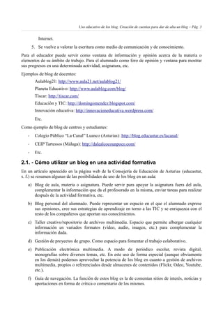 Uso educativo de los blog. Creación de cuentas para dar de alta un blog – Pág. 3
Internet.
5. Se vuelve a valorar la escritura como medio de comunicación y de conocimiento.
Para el educador puede servir como ventana de información y opinión acerca de la materia o
elementos de su ámbito de trabajo. Para el alumnado como foro de opinión y ventana para mostrar
sus progresos en una determinada actividad, asignatura, etc.
Ejemplos de blog de docentes:
Aulablog21: http://www.aula21.net/aulablog21/
Planeta Educativo: http://www.aulablog.com/blog/
Tíscar: http://tiscar.com/
Educación y TIC: http://domingomendez.blogspot.com/
Innovación educativa: http://innovacioneducativa.wordpress.com/
Etc.
Como ejemplo de blog de centros y estudiantes:
- Colegio Público “La Canal” Luanco (Asturias): http://blog.educastur.es/lacanal/
- CEIP Tartessos (Málaga): http://dalealcocounpoco.com/
- Etc.
2.1. - Cómo utilizar un blog en una actividad formativa
En un artículo aparecido en la página web de la Consejería de Educación de Asturias (educastur,
s. f.) se resumen algunas de las posibilidades de uso de los blog en un aula:
a) Blog de aula, materia o asignatura. Puede servir para apoyar la asignatura fuera del aula,
complementar la información que da el profesorado en la misma, enviar tareas para realizar
después de la actividad formativa, etc.
b) Blog personal del alumnado. Puede representar un espacio en el que el alumnado exprese
sus opiniones, cree sus estrategias de aprendizaje en torno a las TIC y se enriquezca con el
resto de los compañeros que aportan sus conocimientos.
c) Taller creativo/repositorio de archivos multimedia. Espacio que permite albergar cualquier
información en variados formatos (vídeo, audio, imagen, etc.) para complementar la
información dada.
d) Gestión de proyectos de grupo. Como espacio para fomentar el trabajo colaborativo.
e) Publicación electrónica multimedia. A modo de periódico escolar, revista digital,
monografías sobre diversos temas, etc. En este uso de forma especial (aunque obviamente
en los demás) podemos aprovechar la potencia de los blog en cuanto a gestión de archivos
multimedia, propios o referenciados desde almacenes de contenidos (Flickr, Odeo, Youtube,
etc.).
f) Guía de navegación. La función de estos blog es la de comentan sitios de interés, noticias y
aportaciones en forma de crítica o comentario de los mismos.
 