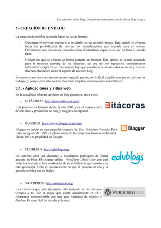 Uso educativo de los blog. Creación de cuentas para dar de alta un blog – Pág. 4
3.- CREACIÓN DE UN BLOG
La creación de un blog se puede hacer de varias formas:
- Descargar el software necesario e instalarlo en un servidor propio. Esta opción le ofrecerá
todas las posibilidades de insertar los complementos que necesite para el mismo.
Obviamente son necesarios conocimientos informáticos específicos que no todo el mundo
tiene.
- Utilizar los que se ofrecen de forma gratuita en Internet. Esta opción es la más adecuada
para la inmensa mayoría de los usuarios, ya que no son necesarios conocimientos
informáticos específicos. Únicamente hay que suscribirse a uno de estos servicios y realizar
diversas elecciones sobre el aspecto de nuestro blog.
En nuestro caso nos centraremos en este segundo punto, por lo fácil y rápido con que se realizan los
trabajos, y porque para ello no debemos tener amplios conocimientos informáticos.
3.1. - Aplicaciones y sitios web
En la actualidad ofrecen servicios de blog gratuitos, entre otros:
• BITÁCORAS: http://www.bitacoras.com/
Está presente en Internet desde el año 2002 y es el mayor centro
de servicios y promoción de blog y bloggers en español.
• BLOGGER: https://www.blogger.com/start
Blogger se inició en una pequeña empresa de San Francisco llamada Pyra
Labs en agosto de 1999, en pleno boom de las empresas basadas en Internet.
Desde 2003 es propiedad de Google.
• EDUBLOGS: http://edublogs.org/
Un servicio para que docentes y estudiantes publiquen de forma
gratuita su blog. El sistema utiliza WordPress Multi-User con casi
todas las ventajas y funcionalidades de otras bitácoras gestionadas con
esta aplicación. Tiene el inconveniente de que el proceso de alta y la
gestión del blog son en inglés.
• WORDPRESS: http://wordpress.org/
Es el sistema que más desarrollo está teniendo en los últimos
tiempos y tal vez la mejor que existe actualmente en PHP.
Altamente personalizable con una gran variedad de plugins y
diseños. Es muy fácil de instalar y de usar.
 