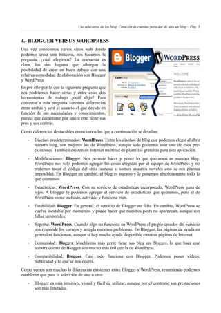 Uso educativo de los blog. Creación de cuentas para dar de alta un blog – Pág. 5
4.- BLOGGER VERSUS WORDPRESS
Una vez conocemos varios sitios web donde
podemos crear una bitácora, nos hacemos la
pregunta: ¿cuál elegimos? La respuesta es
clara, los dos lugares que albergan la
posibilidad de crear un buen trabajo con una
relativa comodidad de elaboración son Blogger
y WordPress.
Es por ello por lo que la siguiente pregunta que
nos podríamos hacer sería: y entre estas dos
herramientas de trabajo ¿cuál elijo? Para
contestar a esta pregunta veremos diferencias
entre ambas y será el usuario el que decida en
función de sus necesidades y conocimientos,
puesto que decantarse por uno u otro tiene sus
pros y sus contras.
Como diferencias destacables enunciamos las que a continuación se detallan:
• Diseños predeterminados: WordPress. Entre los diseños de blog que podemos elegir al abrir
nuestro blog, son mejores los de WordPress, aunque solo podemos usar uno de esos pre-
existentes. También existen en Internet multitud de plantillas gratuitas para esta aplicación.
• Modificaciones: Blogger. Nos permite hacer y poner lo que queramos en nuestro blog.
WordPress no: solo podemos agregar las cosas elegidas por el equipo de WordPress y no
podemos tocar el código del sitio (aunque si somos usuarios noveles esto se nos plantea
imposible). En Blogger en cambio, el blog es nuestro y le ponemos absolutamente todo lo
que queramos.
• Estadísticas: WordPress. Con su servicio de estadísticas incorporado, WordPress gana de
lejos. A Blogger le podemos agregar el servicio de estadísticas que queramos, pero el de
WordPress viene incluído, activado y funciona bien.
• Estabilidad: Blogger. En general, el servicio de Blogger no falla. En cambio, WordPress se
vuelve inestable por momentos y puede hacer que nuestros posts no aparezcan, aunque son
fallas temporales.
• Soporte: WordPress. Cuando algo no funciona en WordPress el propio creador del servicio
nos responde los correos y arregla nuestros problemas. En Blogger, las páginas de ayuda en
general ni funcionan, aunque sí hay mucha ayuda disponible en otras páginas de Internet.
• Comunidad: Blogger. Muchísima más gente tiene sus blog en Blogger, lo que hace que
nuestra cuenta de Blogger sea mucho más útil que la de WordPress.
• Compatibilidad: Blogger. Casi todo funciona con Blogger. Podemos poner vídeos,
publicidad y lo que se nos ocurra.
Como vemos son muchas la diferencias existentes entre Blogger y WordPress, resumiendo podemos
establecer que para la selección de uno u otro:
• Blogger es más intuitivo, visual y fácil de utilizar, aunque por el contrario sus prestaciones
son más limitadas.
 