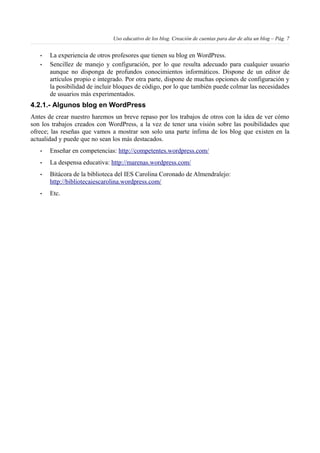 Uso educativo de los blog. Creación de cuentas para dar de alta un blog – Pág. 7
• La experiencia de otros profesores que tienen su blog en WordPress.
• Sencillez de manejo y configuración, por lo que resulta adecuado para cualquier usuario
aunque no disponga de profundos conocimientos informáticos. Dispone de un editor de
artículos propio e integrado. Por otra parte, dispone de muchas opciones de configuración y
la posibilidad de incluir bloques de código, por lo que también puede colmar las necesidades
de usuarios más experimentados.
4.2.1.- Algunos blog en WordPress
Antes de crear nuestro haremos un breve repaso por los trabajos de otros con la idea de ver cómo
son los trabajos creados con WordPress, a la vez de tener una visión sobre las posibilidades que
ofrece; las reseñas que vamos a mostrar son solo una parte ínfima de los blog que existen en la
actualidad y puede que no sean los más destacados.
• Enseñar en competencias: http://competentes.wordpress.com/
• La despensa educativa: http://marenas.wordpress.com/
• Bitácora de la biblioteca del IES Carolina Coronado de Almendralejo:
http://bibliotecaiescarolina.wordpress.com/
• Etc.
 