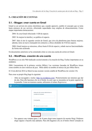 Uso educativo de los blog. Creación de cuentas para dar de alta un blog – Pág. 8
5.- CREACIÓN DE CUENTAS
5.1. - Blogger. crear cuenta en Gmail
Gmail es un servicio de correo electrónico que, cuando apareció, cambió el concepto que se tenía
hasta entonces de ese servicio, ofreciendo capacidades muy amplias de almacenamiento. Como
etapas importantes destacaremos:
2004. Se crea Gmail ofreciendo 1 GB de espacio.
2005. Se mejora la interfaz y se publica el espacio.
2007. Sale al aire la segunda versión de Gmail, que sirve de plataforma para futuras mejoras;
además, tiene un nuevo manejador de contactos y ofrece alrededor de 4 Gb de espacio.
2008. Gmail mejora su estructura, ofrece hasta 8 Gb de espacio y añade nuevas funcionalidades
de forma más acelerada.
En documentos anteriores se ha comentado cómo se crea una cuenta de correo en Gmail.
5.2. - WordPress. creación de una cuenta
WordPress es un sitio Web dedicado exclusivamente a la creación de blog. Fechas importantes en su
andadura:
2004. Lanzamiento de la primera versión (Miles). Las versiones lanzadas de WordPress tienen
como nombre en clave músicos de jazz. Miles debió su nombre al músico de jazz Miles Davis.
El 16 de abril de 2014 se liberó la mas reciente versión estable de WordPress (la versión 3.9).
Para crear su propio blog haga lo siguiente:
- Abra un navegador y teclee: http://es.wordpress.com/. Posteriormente nos tenemos que dar
de alta. Para ello hacemos clic en el botón Acceder que se encuentra en la parte superior de
la pantalla. Como no tenemos cuenta, utilizamos el enlace Registrarse.
- Nos aparece una ventana (paso 1 de 4) para elegir tema (aspecto de nuestro blog). Podemos
elegir alguno o hacerlo más adelante. Para ello hagamos clic en el botón Omitir (situado en
 