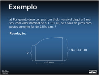Exemplo
          a) Por quanto devo comprar um título, vencível daqui a 5 me-
          ses, com valor nominal de $ 1.131,40, se a taxa de juros com-
          postos corrente for de 2,5% a.m. ?

          Resolução:




                                                       N=1.131,40
                       V

                                   n = 5 Meses



Mathias
Gomes
 