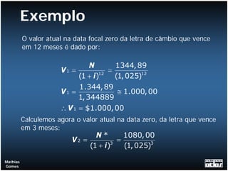 Exemplo
          O valor atual na data focal zero da letra de câmbio que vence
          em 12 meses é dado por:

                                N       1344, 89
                      V1 =            =
                            (1 + i )12 (1, 025)12
                            1.344, 89
                      V1 =              ≅ 1.000, 00
                            1, 344889
                      ∴ V 1 = $1.000, 00
          Calculemos agora o valor atual na data zero, da letra que vence
          em 3 meses:
                                 N*        1080, 00
                          V2 =         3
                                         =
                               (1 + i )    (1, 025)3

Mathias
Gomes
 