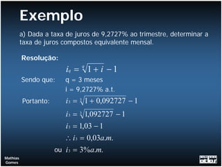 Exemplo
          a) Dada a taxa de juros de 9,2727% ao trimestre, determinar a
          taxa de juros compostos equivalente mensal.

          Resolução:
                         iq = q 1 + i − 1
          Sendo que:     q = 3 meses
                         i = 9,2727% a.t.
          Portanto:      i 3 = 3 1 + 0,092727 − 1
                         i 3 = 3 1,092727 − 1
                         i 3 = 1,03 − 1
                         ∴ i 3 = 0,03a.m.
                      ou i 3 = 3% a.m.
Mathias
Gomes
 