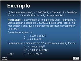 Exemplo
          b) Suponhamos que C0 = 1.000,00; iq = 2% a.m.; i = 26,824%
          a.a. e n = 1 ano. Verificar se i e iq são equivalentes.
          Resolução: Para verificar se as duas taxas são equivalentes,
          vamos aplicar o capital de $ 1.000,00 pelo mesmo prazo. Va-
          mos adotar 1 ano, que é o período de aplicação corresponden-
          te à taxa i.
          O montante à taxa i, é:
                        C1 = 1.000(1,26824)
                        C1 = $ 1.268,24
          Calculando-se o montante em 12 meses para a taxa iq, tem-se:
                        C1’ = 1.000(1,02)12
                        C1’ = 1.000(1,268242)
          Logo:         C1’ = $ 1.268,24
Mathias
Gomes
 