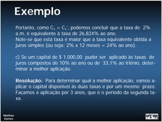 Exemplo
          Portanto, como C1 = C1’, podemos concluir que a taxa de 2%
          a.m. é equivalente à taxa de 26,824% ao ano.
          Note-se que esta taxa é maior que a taxa equivalente obtida a
          juros simples (ou seja: 2% x 12 meses = 24% ao ano).

          c) Se um capital de $ 1.000,00 puder ser aplicado às taxas de
          juros compostos de 10% ao ano ou de 33,1% ao triênio, deter-
          minar a melhor aplicação.

          Resolução: Para determinar qual a melhor aplicação, vamos a-
          plicar o capital disponível às duas taxas e por um mesmo prazo.
          Façamos a aplicação por 3 anos, que é o período da segunda ta-
          xa.


Mathias
Gomes
 