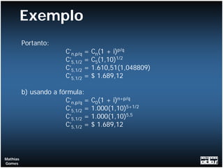 Exemplo
          Portanto:
                         C’n,p/q   =   Cn(1 + i)p/q
                         C’5,1/2   =   C5(1,10)1/2
                         C’5,1/2   =   1.610,51(1,048809)
                         C’5,1/2   =   $ 1.689,12

          b) usando a fórmula:
                        C’n,p/q =      C0(1 + i)n+p/q
                        C’5,1/2 =      1.000(1,10)5+1/2
                        C’5,1/2 =      1.000(1,10)5,5
                        C’5,1/2 =      $ 1.689,12



Mathias
Gomes
 