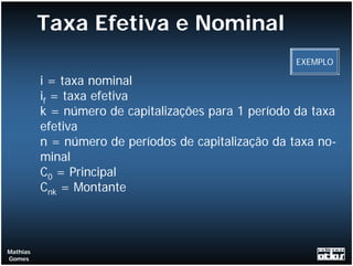 Taxa Efetiva e Nominal
                                                      EXEMPLO

          i = taxa nominal
          if = taxa efetiva
          k = número de capitalizações para 1 período da taxa
          efetiva
          n = número de períodos de capitalização da taxa no-
          minal
          C0 = Principal
          Cnk = Montante



Mathias
Gomes
 