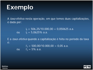 Exemplo
      A taxa efetiva nesta operação, em que temos duas capitalizações,
      é dada por:

                    if = 506,25/10.000,00 = 0,050625 a.a.
             ou     if = 5,0625% a.a.

      E a taxa efetiva quando a capitalização é feita no período da taxa
      é:
                     i’f = 500,00/10.000,00 = 0,05 a.a.
             ou      i’f = 5% a.a.




Mathias
Gomes
 