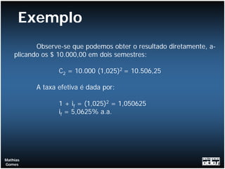 Exemplo
           Observe-se que podemos obter o resultado diretamente, a-
    plicando os $ 10.000,00 em dois semestres:

                 C2 = 10.000 (1,025)2 = 10.506,25

          A taxa efetiva é dada por:

                 1 + if = (1,025)2 = 1,050625
                 if = 5,0625% a.a.




Mathias
Gomes
 
