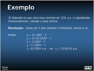 Exemplo
          3) Sabendo-se que uma taxa nominal de 12% a.a. é capitalizada
          trimestralmente, calcular a taxa efetiva.

          Resolução: Como em 1 ano existem 4 trimestres, temos k=4.

          Então:       if   = (1+i/k)k - 1
                       if   = (1+0,12/4)4 - 1
                       if   = (1,03)4 - 1
                       if   =1,12551 - 1
                       if   =0,12551 a.a. ou if = 12,551% a.a.




Mathias
Gomes
 