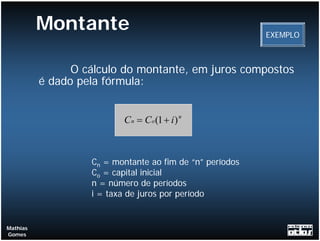 Montante                                        EXEMPLO



                O cálculo do montante, em juros compostos
          é dado pela fórmula:


                          C n = C o (1 + i ) n



                   Cn = montante ao fim de “n” períodos
                   Co = capital inicial
                   n = número de períodos
                   i = taxa de juros por período


Mathias
Gomes
 