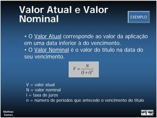 Valor Atual e Valor
          Nominal                                             EXEMPLO




           • O Valor Atual corresponde ao valor da aplicação
           em uma data inferior à do vencimento.
           • O Valor Nominal é o valor do título na data do
           seu vencimento.
                                        N
                                  V=
                                     (1 + i ) n

           V = valor atual
           N = valor nominal
           i = taxa de juros
           n = número de períodos que antecede o vencimento do título

Mathias
Gomes
 