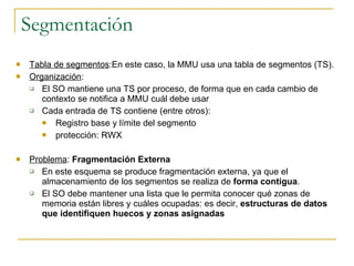 Segmentación Tabla de segmentos :En este caso, la MMU usa una tabla de segmentos (TS).  Organización :  El SO mantiene una TS por proceso, de forma que en cada cambio de contexto se notifica a MMU cuál debe usar Cada entrada de TS contiene (entre otros): Registro base y límite del segmento protección: RWX Problema :  Fragmentación Externa En este esquema se produce fragmentación externa, ya que el almacenamiento de los segmentos se realiza de  forma contigua . El SO debe mantener una lista que le permita conocer qué zonas de memoria están libres y cuáles ocupadas: es decir,  estructuras de datos que identifiquen huecos y zonas asignadas 