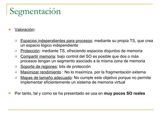 Segmentación Valoración : Espacios independientes para procesos : mediante su propia TS, que crea un espacio lógico independiente Protección : mediante TS, ofreciendo espacios disjuntos de memoria Compartir memoria : bajo control del SO es posible que dos o más procesos tengan un segmento asociado a la misma zona de memoria Soporte de regiones : bits de protección Maximizar rendimiento  : No lo maximiza, por la fragmentación externa Mapas de tamaño adecuado : No cumple este objetivo porque no permite implementar eficientemente un sistema de memoria virtual Por tanto, tal y como se ha presentado se usa en  muy pocos SO reales 