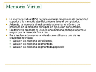 Memoria Virtual La memoria virtual (MV) permite ejecutar programas de capacidad superior a la memoria que físicamente tiene el computador.  Además, la memoria virtual permite aumentar el número de procesos en la memoria principal, en ejecución concurrente. En definitiva presenta al usuario una memoria principal aparente mayor que la memoria física real. Para implantar la memoria virtual suele utilizarse una de las siguientes técnicas: Gestión de memoria por páginas,  Gestión de memoria segmentada,  Gestión de memoria segmentada/paginada 
