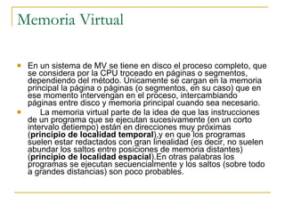 Memoria Virtual En un sistema de MV se tiene en disco el proceso completo, que se considera por la CPU troceado en páginas o segmentos, dependiendo del método. Únicamente se cargan en la memoria principal la página o páginas (o segmentos, en su caso) que en ese momento intervengan en el proceso, intercambiando páginas entre disco y memoria principal cuando sea necesario. 􀂉 La memoria virtual parte de la idea de que las instrucciones de un programa que se ejecutan sucesivamente (en un corto intervalo detiempo) están en direcciones muy próximas ( principio de localidad temporal ),y en que los programas suelen estar redactados con gran linealidad (es decir, no suelen abundar los saltos entre posiciones de memoria distantes) ( principio de localidad espacial ).En otras palabras los programas se ejecutan secuencialmente y los saltos (sobre todo a grandes distancias) son poco probables. 