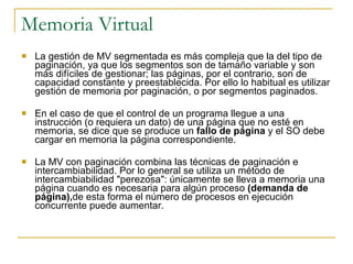 Memoria Virtual La gestión de MV segmentada es más compleja que la del tipo de paginación, ya que los segmentos son de tamaño variable y son más difíciles de gestionar; las páginas, por el contrario, son de capacidad constante y preestablecida. Por ello lo habitual es utilizar gestión de memoria por paginación, o por segmentos paginados. En el caso de que el control de un programa llegue a una instrucción (o requiera un dato) de una página que no esté en memoria, se dice que se produce un  fallo de página  y el SO debe cargar en memoria la página correspondiente. La MV con paginación combina las técnicas de paginación e intercambiabilidad. Por lo general se utiliza un método de intercambiabilidad "perezosa": únicamente se lleva a memoria una página cuando es necesaria para algún proceso  (demanda de página), de esta forma el número de procesos en ejecución concurrente puede aumentar. 