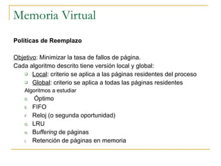Memoria Virtual Políticas de Reemplazo Objetivo : Minimizar la tasa de fallos de página. Cada algoritmo descrito tiene versión local y global: Local : criterio se aplica a las páginas residentes del proceso Global : criterio se aplica a todas las páginas residentes  Algoritmos a estudiar Óptimo FIFO Reloj (o segunda oportunidad) LRU B uffering  de páginas Retención de páginas en memoria 