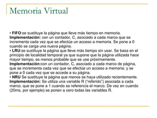 Memoria Virtual FIFO :se sustituye la página que lleve más tiempo en memoria.  Implementación:  con un contador, C, asociado a cada marco que se incrementa cada vez que se efectúe un acceso a memoria. Se pone a 0 cuando se carga una nueva página. LRU :se sustituye la página que lleve más tiempo sin usar. Se basa en el principio de localidad temporal ya que supone que la página utilizada hace mayor tiempo, es menos probable que se use próximamente.  Implementación: con un contador, C, asociado a cada marco de página, que se incrementa cada vez que se efectúe un acceso a memoria; y se pone a 0 cada vez que se accede a su página. NRU  Se sustituye la página que menos se haya utilizado recientemente. Implementación:  Se utiliza una variable R (“referido”) asociada a cada marco, que se pone a 1 cuando se referencia el marco. De vez en cuando (20ms, por ejemplo) se ponen a cero todas las variables R. 