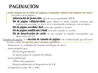PAGINACIÓN Cada entrada de la tabla de páginas contendrá, además del número de marco asociado con la página: Información de protección : tipo de acceso permitido RWX Bit de página válida/inválida : para indicar si dicha entrada contiene una traducción asociada, es decir, si se corresponde realmente con un marco  Bit de página accedida ( Ref ) : activado cuando se accede Bit de página modificada ( Mod ) : activado cuando se escribe Bit de desactivación de caché : se usa cuando la entrada corresponde con direcciones de E/S Tamaño de página : La  elección de tamaño de página  está condicionada por diversos factores, entre los que hay que conseguir equilibrio: Potencia de 2 y múltiplo del tamaño del bloque de disco mejor pequeño por: Menor fragmentación Se ajusta mejor al conjunto de trabajo mejor grande por: Tablas más pequeñas Mejor rendimiento de dispositivos de E/S Compromiso (entre 2K y 16K) 