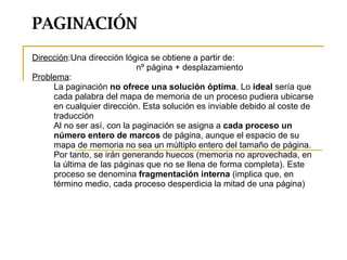 PAGINACIÓN Dirección :Una dirección lógica se obtiene a partir de:  nº página + desplazamiento Problema :  La paginación  no ofrece una solución óptima . Lo  ideal  sería que cada palabra del mapa de memoria de un proceso pudiera ubicarse en cualquier dirección. Esta solución es inviable debido al coste de traducción Al no ser así, con la paginación se asigna a  cada proceso un número entero de marcos  de página, aunque el espacio de su mapa de memoria no sea un múltiplo entero del tamaño de página. Por tanto, se irán generando huecos (memoria no aprovechada, en la última de las páginas que no se llena de forma completa). Este proceso se denomina  fragmentación interna  (implica que, en término medio, cada proceso desperdicia la mitad de una página) 