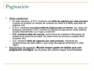 Paginación Otras cuestiones : En este esquema, el S.O. mantiene una  tabla de páginas por cada proceso . Cuando se produce un cambio de contexto se indica a la MMU qué tabla de páginas usar El S.O. mantiene  una única tabla de páginas para sí mismo . Así, todos los procesos comparten el SO. Cuando un proceso se ejecuta en modo sistema accede directamente a su mapa y al del SO S.O. mantiene tabla de marcos , como forma de mantener información de estado de la memoria principal. De cada marco se conoce su estado (libre, ocupado, etc) S.O. mantiene  tabla de regiones por cada proceso , indicando las características de cada región y qué rango de páginas pertenecen a cada región Desperdicio de espacio : Mucho mayor gasto en tablas que con asignación contigua : es el precio de mucha mayor funcionalidad 