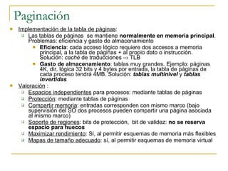 Paginación Implementación de la tabla de páginas : Las tablas de páginas  se mantiene  normalmente en memoria principal . Problemas: eficiencia y gasto de almacenamiento Eficiencia : cada acceso lógico requiere dos accesos a memoria principal, a la tabla de páginas + al propio dato o instrucción. Solución:  caché  de traducciones –› TLB Gasto de almacenamiento : tablas muy grandes. Ejemplo: páginas 4K, dir. lógica 32 bits y 4 bytes por entrada, la tabla de páginas de cada proceso tendrá 4MB. Solución:  tablas multinivel  y  tablas invertidas Valoración   : Espacios independientes  para procesos: mediante tablas de páginas Protección : mediante tablas de páginas Compartir memoria : entradas corresponden con mismo marco (bajo supervisión del SO dos procesos pueden compartir una página asociada al mismo marco) Soporte de regiones : bits de protección,  bit de validez:  no se reserva espacio para huecos Maximizar rendimiento : Si, al permitir esquemas de memoria más flexibles Mapas de tamaño adecuado : sí, al permitir esquemas de memoria virtual 