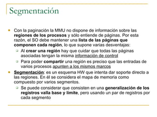 Segmentación Con la paginación la MMU no dispone de información sobre las  regiones de los procesos  y sólo entiende de páginas. Por esta razón, el SO debe mantener una  lista de las páginas que componen cada región , lo que supone varias desventajas: Al  crear una región  hay que cuidar que todas las páginas asociadas tengan la misma  información de control Para poder  compartir  una región es preciso que las entradas de varios procesos  apunten a los mismos marcos Segmentación : es un esquema HW que intenta dar soporte directo a las regiones. En él se considera el mapa de memoria como compuesto por varios segmentos. Se puede considerar que consisten en una  generalización de los registros valla base y límite , pero usando un par de registros por cada segmento 