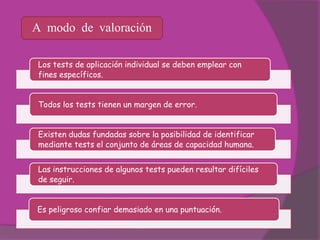 A modo de valoración

 Los tests de aplicación individual se deben emplear con
 fines específicos.


 Todos los tests tienen un margen de error.


 Existen dudas fundadas sobre la posibilidad de identificar
 mediante tests el conjunto de áreas de capacidad humana.


 Las instrucciones de algunos tests pueden resultar difíciles
 de seguir.


Es peligroso confiar demasiado en una puntuación.
 