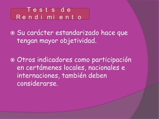 Te s t s d e
    R e n d i mi e n t o

   Su carácter estandarizado hace que
    tengan mayor objetividad.

   Otros indicadores como participación
    en certámenes locales, nacionales e
    internaciones, también deben
    considerarse.
 