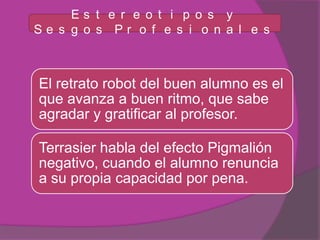 Es t e r e o t i p o s y
Se s g o s Pr o f e s i o n a l e s



El retrato robot del buen alumno es el
que avanza a buen ritmo, que sabe
agradar y gratificar al profesor.

Terrasier habla del efecto Pigmalión
negativo, cuando el alumno renuncia
a su propia capacidad por pena.
 