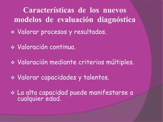 Características de los nuevos
modelos de evaluación diagnóstica
   Valorar procesos y resultados.

   Valoración continua.

   Valoración mediante criterios múltiples.

   Valorar capacidades y talentos.

   La alta capacidad puede manifestarse a
    cualquier edad.
 