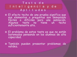 Te s t s d e
     I n t e l i g e n c i a y d e
            Ap t i t u d e s
   El efecto techo de una prueba significa que
    sus elementos o preguntas son demasiado
    fáciles o difíciles para una población.
    Algunos    tests   no   tiene   un    techo
    suficientemente alto.

   El problema de estos tests es que no están
    baremados pensando en los alumnos de alta
    capacidad.

   También pueden presentar problemas de
    validez.
 