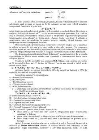 CAPITOLUL 3
                                                                  x1
„clasament bun” sunt cele mai ridicate:         pentru A:             × 100
                                                                   x
                                                                  y2
                                                  pentru B            × 100
                                                                   y
         Se poate constitui, astfel, o combinaţie, în general, lineară, pe baza indicatorilor financiari
selecţionaţi; dacă se alege un număr de K de indicatori sau rate care reflectă activitatea
întreprinderii, funcţia scor se poate scrie:
                                            Z = Σi ai · Ki + b
relaţie în care ai sunt coeficienţi de ajustare, iar b reprezintă o constantă. Prima diferenţiere se
realizează în funcţie de semnul lui Z, ceea ce permite determinarea apartenenţei la o clasă sau
alta; în continuare, cunoscându-se situaţia ‚actuală” a întreprinderii se poate evalua procentajul
întreprinderilor „bine clasate” în fiecare clasă. Ulterior, funcţia scor poate fi utilizată în
previzionarea stării întreprinderilor în vederea obţinerii creditelor; făcând distincţia între
întreprinderi riscante şi întreprinderi sănătoase.
         Dacă se utilizează o primă metodă, a comparaţiilor sectoriale, funcţiile scor se calculează
pe diferite sectoare de activitate şi ca scor mediu al diverselor sectoare. Prin compararea
scorurilor actuale ale unei întreprinderi, aparţinând unui sector cu nivelul mediu al sectorului de
activitate, întreprinderea poate fi încadrată în categoria celor sănătoase sau în stare de faliment.
         O a doua metodă, numită „probabilitatea de faliment”, asociază unui nivel dat al scorului
o probabilitate de faliment sau de sănătate, ceea ce conduce la construirea unei scări a tuturor
situaţiilor posibile.
         Fondatorul metodei scorurilor este americanul E.I. Altman, care a analizat un eşantion
de 66 întreprinderi dintre care 33 în stare de faliment. Funcţia scor reţinută în cadrul acestei
metode este de forma:
        Z = 0,012 x1 + 0,014 x2 + 0,033 x3 + 0,006 x4 + 0,999 x5,
         Aplicarea funcţiei s-a dovedit (corectă) în 94% din cazurile de faliment şi 95% din
evoluţiile favorabile ale întreprinderilor.
         Semnificaţia valorilor xi este următoarea:
x1 = Fonduri de rulment/activ
x2 = Rezerve/active
x3 = Profit înainte de impozit
x4 = Valoarea bursieră/datorii
x5 = Cifra de afaceri/active
        O altă funcţie scor aplicabilă întreprinderilor industriale cu un număr de salariaţi cuprins
        între 10 şi 50, are următoarea formă:
         Z = 24 R1 + 22 R2 + 16 R3 – 87 R4 – 10 R5,
cu următoarea semnificaţie a ratelor Ri:
R1 = Excedent brut de exploatare/salarii totale
R2 = Capitaluri permanente/total bilanţ
R3 = Disponibilităţi/total bilanţ
R4 = Cheltuieli financiare/Cifra de afaceri fără taxe
R5 = Cheltuieli de personal/valoarea adăugată
Nivelul rezultatului Z permite identificarea a 3 zone de risc:
            atunci când Z are valori mai mari decât 9, întreprinderea poate fi considerată
           „sănătoasă” şi fără risc;
            pentru valori cuprinse între 9 şi 4 întreprinderea se află într-o zonă de incertitudine;
            atunci când valoarea lui Z este mai mică decât 4 se manifestă un puternic risc de
           faliment.
         Alături de metoda scorurilor prin care se realizează o analiză financiară, în practică se
utilizează şi analiza nefinanciară, necesară în vederea obţinerii unor informaţii cât mai
cuprinzătoare despre întreprindere, referitoare la activitatea desfăşurată; poziţia pe piaţă,
 