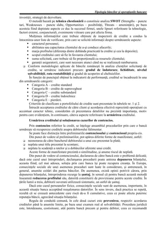 Tipologia băncilor şi operaţiunile bancare
investiţii, strategii de dezvoltare.
        O metodă bazată pe tehnica chestionării o constituie analiza SWOT (Strengths – puncte
tari, Weaknesses – puncte slabe, Opportunities – posibilităţi, Threats – ameninţări), pe baza
acesteia fiind depistate aspecte ce duc la succesul firmei, unele lipsuri referitoare la tehnologie,
factori externi, conjuncturali, evenimente viitoare care pot afecta firma.
        Mulţimea informaţiilor care trebuie obţinute de inspectorii de credite a condus la
întocmirea unor liste de verificare, prin care se solicită informaţii despre următoarele aspecte:
           caracterul persoanei;
           abilitatea sau capacitatea clientului de a-şi conduce afacerile;
           marja profitului (diferenţa dintre dobânda practicată la credite şi cea la depozite);
           scopul creditului care să fie în favoarea clientului;
           suma solicitată, care trebuie să fie proporţională cu resursele clientului;
           garanţii asiguratorii, care sunt necesare atunci când nu se realizează rambursarea.
       Conform metodologiei aplicate de băncile româneşti în analiza clienţilor solicitanţi de
       credite, se urmăresc indicatori precum: gradul de îndatorare, lichiditate, nivelul
       solvabilităţii, rata rentabilităţii şi gradul de acoperire al cheltuielilor.
        În funcţie de punctajul obţinut la indicatorii de performanţă, creditul se încadrează în una
din următoarele categorii:
           Categoria A – credite standard
           Categoria B – credite de supravegheat
           Categoria C – credite substandard
           Categoria D – credite îndoielnice
           Categoria E – pierderi.
        Criteriile de clasificare a portofoliului de credite sunt prezentate în tabelele nr. 1 şi 2.
        Întrucât acceptarea creditului de către client şi acordarea efectivă reprezintă operaţiuni cu
accentuat caracter tehnic, considerăm că prezentarea detaliilor nu prezintă importanţa, motiv
pentru care evidenţiem, în continuare, câteva aspecte referitoare la urmărirea creditului.
       Urmărirea creditului şi soluţionarea cazurilor de contencios.
         Prin contencios referitor la credit, se înţelege ansamblul procedurilor prin care o bancă
urmăreşte să recupereze creditele asupra debitorului falimentar.
         Se poate face distincţia între preliminariile contenciosului şi contenciosul propriu-zis.
         Din punct de vedere al preliminariilor, pot apărea diferite forme de manifestare, astfel:
        neonorarea de către bancherul debitorului a unui cec prezentat la plată;
        neplata unui titlu prezentat la scontare;
        neplata la scadenţă a ratelor şi a dobânzilor aferente unui credit.
         Aceste forme de manifestare prezintă o similitudine, şi anume riscul de neplată.
         Din punct de vedere al contenciosului, declararea de către bancă este o problemă delicată;
dacă este cazul unei întreprinderi, declanşarea procedurii poate antrena depunerea bilanţului,
aceasta fiind, cel mai adesea, soluţia prin care banca îşi poate recupera creanţa. În Europa,
consecinţele sociale ale unei asemenea proceduri sunt luate în considerare, şi antrenează, în
general, anumite ezitări din partea băncilor. De asemenea, există opinii potrivit cărora, prin
depunerea bilanţului, întreprinderea recurge la şantaj, în sensul că pentru bancă această metodă
înseamnă reducerea profitului său, datorită constituirii de provizioane pentru aceste credite. În
ţările lumii a treia, debitorii suverani utilizează sistematic, un astfel de şantaj.
         Dacă este cazul persoanelor fizice, consecinţele sociale sunt de asemenea, importante, în
această situaţie banca acceptând reeşalonarea datoriilor. În sens invers, dacă practica se repetă,
rezultă că se creează antecedente care riscă de-a fi cumulative, ceea ce poate afecta puternic
reputaţia băncii, agravând situaţia bilanţului.
         Regula de conduită comună, în cele două cazuri este prevenirea, respectiv acordarea
creditelor până la anumite limite, pe baza unui examen real al solvabilităţii. Procedura juridică
este, întotdeauna, costisitoare, atât pentru bancă precum şi pentru debitor, ceea ce recomandă
 