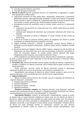 Tipologia băncilor şi operaţiunile bancare
   b) activităţi specifice băncilor comerciale;
   c) activităţi de inginerie financiară.
a) Băncile de afaceri practică, în proporţii diverse şi în conformitate cu legislaţiile în vigoare
    toate operaţiunile cu titluri, astfel:
        organizează emisiunile de titluri pentru bănci, întreprinderi, administraţii, şi garantează
       plasamentul acestora; supraveghează piaţa secundară şi menţin cursul bursier. O asemenea
       funcţie necesită ca banca să dispună de o importantă capacitate de analiză financiară şi de
       previzionare a cursului, precum şi de o bună cunoaştere a pieţelor financiare;
        achiziţionează acţiuni ale societăţilor cotate şi necotate, pentru contul lor, în următoarele
       scopuri:
           constituirea unui portofoliu de acţiuni prin care să se obţină o plusvaloare pe termen
           mediu sau lung;
           realizarea unei operaţiuni de structurare sau restructurare industrială, prin fuziuni sau
           absorbţii;
           realizarea comerţului cu acţiuni şi obligaţiuni cu scopul realizării de plus valoare pe
           termen lung;
        joacă un rol esenţial în realizarea ofertelor publice de cumpărare sau vânzare şi acordă
       consultanţă sau asistenţă financiară eventualilor investitori;
        asigură eventuala conservare a titlurilor şi gestionarea acestora (percep dobânzi şi
       dividende, exercită drepturile preferenţiale, distribuie gratuit acţiuni), asigurând custodia
       titlurilor;
        băncile de afaceri pot îndeplini rolul de „jobber” pentru o categorie sau alta de titluri, de
       întreprinderi, sau chiar pentru stat, caz în care sunt desemnate cu termenul „specializate în
       valori ale Trezoreriei statului”. În această calitate, băncile operează atât asupra
       obligaţiunilor pieţei financiare, cât şi asupra bonurilor de Tezaur.
         Pentru îndeplinirea unor funcţii atât de diverse, băncile trebuie să dispună de o capacitate
de studii şi analize financiare foarte importante iar baza de date economice şi financiare trebuie
să fie perfect ţinute la zi.
b) În anumite ţări, băncile de investiţii exercită aceleaşi activităţi de colectare a depozitelor şi
    acordare a creditelor ca şi băncile comerciale, atât în relaţiile faţă de agenţii economici cât şi
    faţă de particulari.
         Pentru particulari, serviciile oferite de băncile comerciale constau în gestionarea
mijloacelor de plată, dar şi servicii de gestionare a trezoreriei şi a economiilor lor.
         Întreprinderile sunt preferate de băncile de afaceri întrucât acestea le vând servicii de
inginerie financiară, servicii imobiliare precum şi diverse servicii asupra titlurilor.
c) Ingineria financiară
         Băncile de afaceri practică diverse alte activităţi, care pot fi regrupate sub denumirea de
„inginerie financiară”, cuprinzând:
        finanţarea unor proiecte complexe;
        operaţiuni bilanţiere;
        operaţiuni de fuziuni – achiziţii;
        operaţiuni imobiliare.
         Finanţarea proiectelor complexe sau finanţarea activelor „asset financing” reprezintă
susţinerea prin instrumente directe sau indirecte, a finanţării proiectelor plurianuale care, deseori
sunt internaţionale, cum a fost cazul „Euro Disneyland” şi „Eurotunel”.
         Operaţiunile bilanţiere, respectiv de restructurare a întreprinderilor, constau în credite
pe termen lung, în scopul înlocuirii creditelor pe termen scurt, pe care băncile de afaceri le
practică în vederea substituirii unui ansamblu de credite clasice pe termen scurt. De asemenea,
băncile de afaceri pot prelua participaţii la întreprinderile care devin clienţii acestora, pentru
operaţiuni comerciale, şi pot introduce în bursă titlurile acestor întreprinderi. Totodată, băncile
de afaceri pot asista instituţiile bancare în „titlurizarea” activelor lor, prin vânzarea
angajamentelor în imobile, credite de consum, sau credite acordate întreprinderilor, unor
 