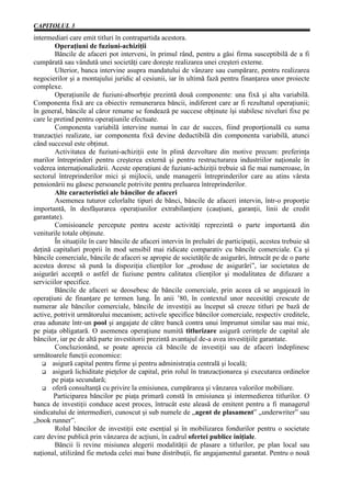 CAPITOLUL 3
intermediari care emit titluri în contrapartida acestora.
        Operaţiuni de fuziuni-achiziţii
        Băncile de afaceri pot interveni, în primul rând, pentru a găsi firma susceptibilă de a fi
cumpărată sau vândută unei societăţi care doreşte realizarea unei creşteri externe.
        Ulterior, banca intervine asupra mandatului de vânzare sau cumpărare, pentru realizarea
negocierilor şi a montajului juridic al cesiunii, iar în ultimă fază pentru finanţarea unor proiecte
complexe.
        Operaţiunile de fuziuni-absorbţie prezintă două componente: una fixă şi alta variabilă.
Componenta fixă are ca obiectiv remunerarea băncii, indiferent care ar fi rezultatul operaţiunii;
în general, băncile al căror renume se fondează pe succese obţinute îşi stabilesc niveluri fixe pe
care le pretind pentru operaţiunile efectuate.
        Componenta variabilă intervine numai în caz de succes, fiind proporţională cu suma
tranzacţiei realizate, iar componenta fixă devine deductibilă din componenta variabilă, atunci
când succesul este obţinut.
        Activitatea de fuziuni-achiziţii este în plină dezvoltare din motive precum: preferinţa
marilor întreprinderi pentru creşterea externă şi pentru restructurarea industriilor naţionale în
vederea internaţionalizării. Aceste operaţiuni de fuziuni-achiziţii trebuie să fie mai numeroase, în
sectorul întreprinderilor mici şi mijlocii, unde managerii întreprinderilor care au atins vârsta
pensionării nu găsesc persoanele potrivite pentru preluarea întreprinderilor.
        Alte caracteristici ale băncilor de afaceri
        Asemenea tuturor celorlalte tipuri de bănci, băncile de afaceri intervin, într-o proporţie
importantă, în desfăşurarea operaţiunilor extrabilanţiere (cauţiuni, garanţii, linii de credit
garantate).
        Comisioanele percepute pentru aceste activităţi reprezintă o parte importantă din
veniturile totale obţinute.
        În situaţiile în care băncile de afaceri intervin în preluări de participaţii, acestea trebuie să
deţină capitaluri proprii în mod sensibil mai ridicate comparativ cu băncile comerciale. Ca şi
băncile comerciale, băncile de afaceri se apropie de societăţile de asigurări, întrucât pe de o parte
acestea doresc să pună la dispoziţia clienţilor lor „produse de asigurări”, iar societatea de
asigurări acceptă o astfel de fuziune pentru calitatea clienţilor şi modalitatea de difuzare a
serviciilor specifice.
        Băncile de afaceri se deosebesc de băncile comerciale, prin aceea că se angajează în
operaţiuni de finanţare pe termen lung. În anii ’80, în contextul unor necesităţi crescute de
numerar ale băncilor comerciale, băncile de investiţii au început să creeze titluri pe bază de
active, potrivit următorului mecanism; activele specifice băncilor comerciale, respectiv creditele,
erau adunate într-un pool şi angajate de către bancă contra unui împrumut similar sau mai mic,
pe piaţa obligatară. O asemenea operaţiune numită titlurizare asigură cerinţele de capital ale
băncilor, iar pe de altă parte investitorii prezintă avantajul de-a avea investiţiile garantate.
        Concluzionând, se poate aprecia că băncile de investiţii sau de afaceri îndeplinesc
următoarele funcţii economice:
       asigură capital pentru firme şi pentru administraţia centrală şi locală;
       asigură lichiditate pieţelor de capital, prin rolul în tranzacţionarea şi executarea ordinelor
       pe piaţa secundară;
       oferă consultanţă cu privire la emisiunea, cumpărarea şi vânzarea valorilor mobiliare.
        Participarea băncilor pe piaţa primară constă în emisiunea şi intermedierea titlurilor. O
banca de investiţii conduce acest proces, întrucât este aleasă de emitent pentru a fi managerul
sindicatului de intermedieri, cunoscut şi sub numele de „agent de plasament” „underwriter” sau
„book runner”.
        Rolul băncilor de investiţii este esenţial şi în mobilizarea fondurilor pentru o societate
care devine publică prin vânzarea de acţiuni, în cadrul ofertei publice iniţiale.
        Băncii îi revine misiunea alegerii modalităţii de plasare a titlurilor, pe plan local sau
naţional, utilizând fie metoda celei mai bune distribuţii, fie angajamentul garantat. Pentru o nouă
 