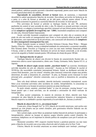 Tipologia băncilor şi operaţiunile bancare
ofertă publică, stabilirea preţului prezintă o deosebită importanţă, pentru acest motiv băncile de
investiţii practicând tehnici de stabilizare.
         Operaţiunile de consolidări, divizări şi fuziuni deţin, de asemenea, o importanţă
deosebită în cadrul operaţiunilor băncilor de investiţii. Dezvoltarea serviciilor de brokeraj pe de
o parte, şi a celor de fuziuni şi absorbţii, pe de altă parte, reflectă, pentru ultimii 30 ani,
dezvoltarea economiei în general şi a sectorului băncilor de investiţii, în mod special.
         Prin activitatea de fuziuni şi achiziţii se înţelegea înainte, de anii ’80, preluarea
pachetului de control al unei societăţi de către o alta. Pe măsură ce această activitate a devenit
mai complexă, s-a adaptat şi terminologia specifică, termenul cel mai folosit pentru fuziune fiind
cel de cumpărare sprijinită (leveraged buy out – LBO), însemnând cumpărarea unei companii
de către alta, folosind fonduri împrumutate.
         Aceste activităţi înseamnă cumpărarea unei companii de către alta şi scoaterea de pe
piaţă; de cele mai multe ori managementul unei firme va licita acţiunile aflate pe piaţă. O astfel
de operaţiune, care reprezintă un tip de privatizare, este cunoscută sub denumirea de cumpărare
de către management (management buy out).
         Dintre fuziunile recente se remarcă Travelers Solomon Citicorp, Dean Witter – Morgan
Stanley, Chrysler – Daimler, acestea evidenţiind tendinţele de restructurare a economiei mondiale.
Prin fuziunea dintre Travelers şi Citigroup s-a creat cea mai mare instituţie financiară globală
Citicorp, având ca obiectiv declarat: furnizarea de servicii de bancă comercială, şi de investiţii,
servicii de asigurări şi fonduri mutuale pentru 100 milioane de clienţi din peste 100 ţări.
     3.2.2. Tipologia băncilor de afaceri
        Tipologia băncilor de afaceri este diversă în funcţie de caracteristicile fiecărei ţări, cu
remarcarea câtorva cazuri reprezentative, dintre care: Franţa, Germania, Italia, Spania S.U.A. şi
Japonia.
        Băncile de afaceri anglo saxone numite „merchant banks” au exercitat, întotdeauna
activităţi deosebite de cele ale „băncilor comerciale”. Acestea au fost înfiinţate în secolul al
XVIII-lea, din necesităţile comerţului internaţional britanic. Iniţial, au desfăşurat activităţi de
comerţ fiind denumite „case de comerţ” orientate către tranzacţii comerciale asupra unui produs
determinat, de unde şi denumirea de „merchant”. În plus, au finanţat aceste tranzacţii în mod
principal prin „acceptarea” efectelor comerciale, ceea ce justifică şi denumirea de „accepting
housses”.
        Între cele două războaie mondiale, datorită declinului comerţului internaţional, aceste
bănci şi-au reorientat activitatea către acordarea de credite, întreprinderilor, la concurenţa cu
băncile comerciale şi au început să acţioneze puternic pe piaţa interbancară.
        În unele situaţii, anumite „merchant banks” şi case de emisiune „issuing houses” s-au
lansat paralel spre o nouă activitate, cea de asistenţă a emisiunilor de titluri realizate de
întreprinderi.
        În afara acestei competenţe, în materie de emisiune de titluri, datorită unei bune
cunoaşteri de către băncile de afaceri a caracteristicilor industriei britanice şi internaţionale,
băncile respective au dobândit o poziţie importantă şi în activităţile de „fuziune şi achiziţii”.

        Băncile de afaceri din S.U.A. „investment banks”
        Create prin „Glass Steagall Act” în 1933, băncile de investiţii americane, sunt acelea care
operează pe cont propriu sau pe contul clienţilor, prin gestionarea titlurilor federale sau ale
colectivităţilor publice.
        Într-o primă etapă, aceste bănci au perpetuat tradiţia bancară de preluare în participaţie a
întreprinderilor; ulterior au început să opereze asupra titlurilor pentru contul clienţilor. De
asemenea, îndeplinesc un rol important în ofertele publice de cumpărare (care pot fi amicale sau
neamicale).
        Momentul octombrie 1987, respectiv krachul bursier a paralizat puternic cea mai mare
parte a băncilor de investiţii care şi-au redus efectivele atât la Londra cât şi la New York.
        Ulterior, băncile de investiţii americane au urmat tendinţele unor instituţii „omoloage”
 
