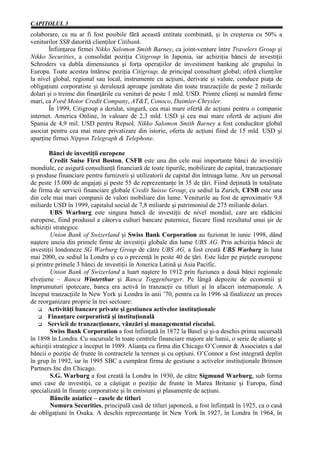 CAPITOLUL 3
colaborare, ce nu ar fi fost posibile fără această entitate combinată, şi în creşterea cu 50% a
veniturilor SSB datorită clienţilor Citibank.
        Înfiinţarea firmei Nikko Salomon Smith Barney, ca joint-venture între Travelers Group şi
Nikko Securities, a consolidat poziţia Citigroup în Japonia, iar achiziţia băncii de investiţii
Schroders va dubla dimensiunea şi forţa operaţiilor de investiment banking ale grupului în
Europa. Toate acestea întăresc poziţia Citigroup, de principal consultant global; oferă clienţilor
la nivel global, regional sau local, instrumente cu acţiuni, derivate şi valute, conduce piaţa de
obligaţiuni corporatiste şi derulează aproape jumătate din toate tranzacţiile de peste 2 miliarde
dolari şi o treime din finanţările cu venituri de peste 1 mld. USD. Printre clienţi se numără firme
mari, ca Ford Motor Credit Company, AT&T, Conoco, Daimler-Chrysler.
        În 1999, Citigroup a derulat, singură, cea mai mare ofertă de acţiuni pentru o companie
internet. America Online, în valoare de 2,3 mld. USD şi cea mai mare ofertă de acţiuni din
Spania de 4,9 mil. USD pentru Repsol. Nikko Salomon Smith Barney a fost conducător global
asociat pentru cea mai mare privatizare din istorie, oferta de acţiuni fiind de 15 mld. USD şi
aparţine firmei Nippon Telegraph & Telephone.

        Bănci de investiţii europene
         Credit Suise First Boston, CSFB este una din cele mai importante bănci de investiţii
mondiale, ce asigură consultanţă financiară de toate tipurile, mobilizare de capital, tranzacţionare
şi produse financiare pentru furnizorii şi utilizatorii de capital din întreaga lume. Are un personal
de peste 15.000 de angajaţi şi peste 55 de reprezentanţe în 35 de ţări. Fiind deţinută în totalitate
de firma de servicii financiare globale Credit Suisse Group, cu sediul la Zurich, CFSB este una
din cele mai mari companii de valori mobiliare din lume. Veniturile au fost de aproximativ 9,8
miliarde USD în 1999, capitalul social de 7,8 miliarde şi patrimoniul de 275 miliarde dolari.
         UBS Warburg este singura bancă de investiţii de nivel mondial, care are rădăcini
europene, fiind produsul a câtorva culturi bancare puternice, fiecare fiind rezultatul unui şir de
achiziţii strategice.
         Union Bank of Swizerland şi Swiss Bank Corporation au fuzionat în iunie 1998, dând
naştere uneia din primele firme de investiţii globale din lume UBS AG. Prin achiziţia băncii de
investiţii londoneze SG Warburg Group de către UBS AG, a fost creată UBS Warburg în luna
mai 2000, cu sediul la Londra şi cu o prezenţă în peste 40 de ţări. Este lider pe pieţele europene
şi printre primele 3 bănci de investiţii în America Latină şi Asia Pacific.
         Union Bank of Swizerland a luart naştere în 1912 prin fuziunea a două bănci regionale
elveţiene – Banca Winterthur şi Banca Toggenburger. Pe lângă depozite de economii şi
împrumuturi ipotecare, banca era activă în tranzacţii cu titluri şi în afaceri internaţionale. A
început tranzacţiile în New York şi Londra în anii ’70, pentru ca în 1996 să finalizeze un proces
de reorganizare proprie în trei sectoare:
        Activităţi bancare private şi gestiunea activelor instituţionale
        Finanţare corporatistă şi instituţională
        Servicii de tranzacţionare, vânzări şi managementul riscului.
         Swiss Bank Corporation a fost înfiinţată în 1872 la Basel şi şi-a deschis prima sucursală
în 1898 în Londra. Cu sucursale în toate centrele financiare majore ale lumii, o serie de alianţe şi
achiziţii strategice a început în 1989. Alianţa cu firma din Chicago O’Connor & Associates a dat
băncii o poziţie de frunte în contractele la termen şi cu opţiuni. O’Connor a fost integrată deplin
în grup în 1992, iar în 1995 SBC a cumpărat firma de gestiune a activelor instituţionale Brinson
Partners Inc din Chicago.
         S.G. Warburg a fost creată la Londra în 1930, de către Sigmund Warburg, sub forma
unei case de investiţii, ce a câştigat o poziţie de frunte în Marea Britanie şi Europa, fiind
specializată în finanţe corporatiste şi în emisiuni şi plasamente de acţiuni.
         Băncile asiatice – casele de titluri
         Nomura Securities, principală casă de titluri japoneză, a fost înfiinţată în 1925, ca o casă
de obligaţiuni în Osaka. A deschis reprezentanţe în New York în 1927, în Londra în 1964, în
 