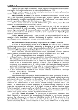 CAPITOLUL 3
        Ca principiu al activităţii acestor bănci, trebuie reţinut că ele nu puteau colecta depozite,
resursele lor fiind părţi de capital, acest drept dobândindu-l după anul 1966.
        Reţeaua băncilor populare se caracterizează printr-o puternică concentrare, în structura
acesteia fiind incluse peste 31 bănci regionale.
        Creditul mutual în Franţa îşi are originile în institutele create în zona Alsaciei, în anii
1871 – 1882, în perioada ocupaţiei germane, preluând astfel, modelul Raiffeisen, care, după cel
de al doilea război mondial se transformă în organisme de „Credit mutual”, care s-a dezvoltat în
anumite regiuni, începând cu nordul ţării şi ulterior cu celelalte zone.
        Creditul mutual a absorbit în perioada 89/90 creditul agricol şi rural, acesta din urmă
neputând rezista noilor condiţii de concurenţă bancară.
        Creditul cooperatist, în Franţa a fost creat prin decretul din 1938, prin care s-a decis
crearea Casei centrale de credit cooperatist, a cărui misiune este de a distribui cooperativelor de
consum şi producţie, credite de stat pentru finanţarea investiţiilor lor. Coordonarea activităţii de
credit cooperatist este realizată de Banca franceză de credit cooperatist, care deţine 35 agenţii
regionale devenite bănci comune.
        Creditul maritim mutual numără 13 case regionale care acordă credite bonificate, sau nu,
pescarilor şi altor întreprinderi maritime. Nedispunând de suficienţi clienţi care să asigure
dezvoltarea pe termen lung, acesta a cunoscut un proces de banalizare.

        Particularităţi ale băncilor mutuale şi cooperativelor de credit în Germania
        Principiul de bază al creditului mutual de tip „Raiffeisen” s-a fondat pe ideea solidarităţii
religioase, cu responsabilitate nelimitată a societăţilor. În Germania, au subzistat două reţele de
bănci mutuale şi cooperatiste, respectiv reţeaua rurală „Caisses Raiffesen”, şi reţeaua urbană cu
denumirea de bănci populare „volksbanken”. Resursele de finanţare ale acestora.
        Pentru aceste bănci funcţionează un organism sindical reprezentativ „Asociaţia federală a
băncilor populare şi a băncilor Raiffeisenbanken”, precum şi o bancă centrală „D.G. Bank”.
        În alte ţări, reţeaua mutualistă prezintă următoarele particularităţi:
Ø În Marea Britanie s-a dezvoltat reţeaua cooperatistă în domeniul producţiei şi al consumului,
    fără a înregistra dimensiunile din celelalte ţări europene. Un tip aparate de instituţii îl
    reprezintă societăţile de construcţii-clădiri, ai căror clienţi deţin cote părţi din aceste societăţi
    şi care acceptă în anumite condiţii finanţarea locuinţelor. Astfel de societăţi de construcţii
    constituie o formă a cooperativelor de credit. O bancă, având statutul de bancă comercială,
    specializată în finanţarea cooperării, şi cu sediul la Londra, este „Cooperative bank”, care
    deţinea la începutul anilor ’90 mai mult 109 sucursale şi 3280 ghişee bancare.
Ø În Italia, activitatea este regrupată în două asociaţii sindicale, coordonate de o instituţie
    centrală „Credito Popolare Centrobanca”.
     3.3.2. Băncile de trezorerie
        Dezvoltarea acestui tip de bănci se datorează modernizării pieţei monetare şi, în special,
multiplicării instrumentelor financiare. Din punct de vedere istoric, primele instituţii de acest tip
au fost ‚casele de scontare” britanice, care datează din 1852, când Banca Angliei, bancă privată
la acea vreme a decis, din motive conjuncturale, să nu mai accepte la rescontare efectele
comerciale ale întreprinderilor. În acele condiţii, anumite instituţii financiare numite „bill
brokers” au înlocuit operaţiile băncii, procedând la scontarea efectelor comerciale pe baza
fondurilor împrumutate pe termen scurt de la bănci. Acestea au preferat clienţi de natura
brokerilor de titluri, comparativ cu întreprinderile. În prezent, există o concentrare puternică în
rândul instituţiilor de scontare a titlurilor; în Marea Britanie, 9 dintre acestea efectuează mai mult
de 80% dintre operaţii, iar două, cele mai importante, mai mult de 50%.
        Activitatea „caselor de scontare” se concretizează în intermediere tradiţională între
bănci, Trezorerie şi întreprinderi, atât pentru plasarea lichidităţilor lor cât şi pentru obţinerea
acestora. Ele colectează, în mod frecvent, lichidităţile băncilor şi ale întreprinderilor şi le
plasează în titluri negociabile, pe termen scurt, astfel încât să poată asigura în orice moment
cererea de lichidităţi. Pentru a efectua operaţiuni cu titluri, aceste instituţii sunt, în esenţă, bănci
 