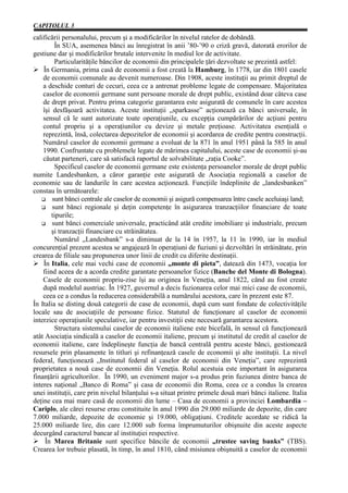 CAPITOLUL 3
calificării personalului, precum şi a modificărilor în nivelul ratelor de dobândă.
         În SUA, asemenea bănci au înregistrat în anii ’80-’90 o criză gravă, datorată erorilor de
gestiune dar şi modificărilor brutale intervenite în mediul lor de activitate.
         Particularităţile băncilor de economii din principalele ţări dezvoltate se prezintă astfel:
Ø În Germania, prima casă de economii a fost creată la Hamburg, în 1778, iar din 1801 casele
    de economii comunale au devenit numeroase. Din 1908, aceste instituţii au primit dreptul de
    a deschide conturi de cecuri, ceea ce a antrenat probleme legate de compensare. Majoritatea
    caselor de economii germane sunt persoane morale de drept public, existând doar câteva case
    de drept privat. Pentru prima categorie garantarea este asigurată de comunele în care acestea
    îşi desfăşoară activitatea. Aceste instituţii „sparkasse” acţionează ca bănci universale, în
    sensul că le sunt autorizate toate operaţiunile, cu excepţia cumpărărilor de acţiuni pentru
    contul propriu şi a operaţiunilor cu devize şi metale preţioase. Activitatea esenţială o
    reprezintă, însă, colectarea depozitelor de economii şi acordarea de credite pentru construcţii.
    Numărul caselor de economii germane a evoluat de la 871 în anul 1951 până la 585 în anul
    1990. Confruntate cu problemele legate de mărimea capitalului, aceste case de economii şi-au
    căutat parteneri, care să satisfacă raportul de solvabilitate „raţia Cooke”.
         Specificul caselor de economii germane este existenţa persoanelor morale de drept public
numite Landesbanken, a căror garanţie este asigurată de Asociaţia regională a caselor de
economie sau de landurile în care acestea acţionează. Funcţiile îndeplinite de „landesbanken”
constau în următoarele:
        sunt bănci centrale ale caselor de economii şi asigură compensarea între casele aceluiaşi land;
        sunt bănci regionale şi deţin competenţe în asigurarea tranzacţiilor financiare de toate
        tipurile;
        sunt bănci comerciale universale, practicând atât credite imobiliare şi industriale, precum
        şi tranzacţii financiare cu străinătatea.
         Numărul „Landesbank” s-a diminuat de la 14 în 1957, la 11 în 1990, iar în mediul
concurenţial prezent acestea se angajează în operaţiuni de fuziuni şi dezvoltări în străinătate, prin
crearea de filiale sau propunerea unor linii de credit cu diferite destinaţii.
Ø În Italia, cele mai vechi case de economii „monte di pieta”, datează din 1473, vocaţia lor
    fiind aceea de a acorda credite garantate persoanelor fizice (Banche del Monte di Bologna).
    Casele de economii propriu-zise îşi au originea în Veneţia, anul 1822, când au fost create
    după modelul austriac. În 1927, guvernul a decis fuzionarea celor mai mici case de economii,
    ceea ce a condus la reducerea considerabilă a numărului acestora, care în prezent este 87.
În Italia se disting două categorii de case de economii, după cum sunt fondate de colectivităţile
locale sau de asociaţiile de persoane fizice. Statutul de funcţionare al caselor de economii
interzice operaţiunile speculative, iar pentru investiţii este necesară garantarea acestora.
         Structura sistemului caselor de economii italiene este bicefală, în sensul că funcţionează
atât Asociaţia sindicală a caselor de economii italiene, precum şi institutul de credit al caselor de
economii italiene, care îndeplineşte funcţia de bancă centrală pentru aceste bănci, gestionează
resursele prin plasamente în titluri şi refinanţează casele de economii şi alte instituţii. La nivel
federal, funcţionează „Institutul federal al caselor de economii din Veneţia”, care reprezintă
proprietatea a nouă case de economii din Veneţia. Rolul acestuia este important în asigurarea
finanţării agricultorilor. În 1990, un eveniment major s-a produs prin fuziunea dintre banca de
interes naţional „Banco di Roma” şi casa de economii din Roma, ceea ce a condus la crearea
unei instituţii, care prin nivelul bilanţului s-a situat printre primele două mari bănci italiene. Italia
deţine cea mai mare casă de economii din lume – Casa de economii a provinciei Lombardia –
Cariplo, ale cărei resurse erau constituite în anul 1990 din 29.000 miliarde de depozite, din care
7.000 miliarde, depozite de economie şi 19.000, obligaţiuni. Creditele acordate se ridică la
25.000 miliarde lire, din care 12.000 sub forma împrumuturilor obişnuite din aceste aspecte
decurgând caracterul bancar al instituţiei respective.
Ø În Marea Britanie sunt specifice băncile de economii „trustee saving banks” (TBS).
Crearea lor trebuie plasată, în timp, în anul 1810, când misiunea obişnuită a caselor de economii
 
