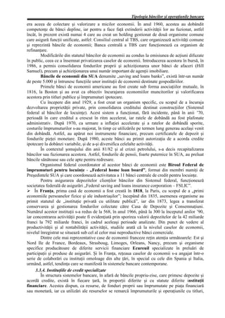 Tipologia băncilor şi operaţiunile bancare
era aceea de colectare şi valorizare a micilor economii. În anul 1960, acestea au dobândit
competenţe de bănci depline, iar pentru a face faţă extinderii activităţii lor au fuzionat, astfel
încât, în prezent există numai 4 care au creat un holding gestionat de două organisme comune
care asigură funcţii unificate, astfel: Consiliul central al TBS, care organizează activităţi comune
şi reprezintă băncile de economii; Banca centrală a TBS care funcţionează ca organism de
refinanţare.
        Modificările din statutul băncilor de economii au condus la emisiunea de acţiuni difuzate
în public, ceea ce a însemnat privatizarea caselor de economii. Introducerea acestora în bursă, în
1986, a permis consolidarea fondurilor proprii şi achiziţionarea unor bănci de afaceri (Hill
Samuel), precum şi achiziţionarea unui număr important de agenţii imobiliare.
        Băncile de economii din SUA denumite „saving and loans banks”, există într-un număr
de peste 5.000 şi întrunesc funcţiile unor instituţii de economii destinate gospodăriilor.
        Primele bănci de economii americane au fost create sub forma asociaţiilor mutuale, în
1816, la Boston şi au avut ca obiectiv încurajarea economiilor muncitorilor şi valorificarea
acestora prin titluri publice şi împrumuturi ipotecare.
        Cu începere din anul 1929, a fost creat un organism specific, cu scopul de a încuraja
dezvoltarea proprietăţii private, prin consolidarea creditului destinat construcţiilor (Sistemul
federal al băncilor de locuinţe). Acest sistem a funcţionat, fără incidente, până în anii ’70,
perioadă în care creditul a crescut în ritm accelerat, iar ratele de dobândă au fost plafonate
administrativ. După 1970, ca urmare a inflaţiei accelerate şi a ratelor de dobândă sporite,
costurile împrumuturilor s-au majorat, în timp ce utilizările pe termen lung generau acelaşi venit
din dobândă. Astfel, au apărut noi instrumente financiare, precum certificatele de depozit şi
fondurile pieţei monetare. După 1980, aceste bănci au primit autorizaţia de a acorda credite
ipotecare la dobânzi variabile, şi de a-şi diversifica celelalte activităţi.
        În contextul şomajului din anii 81/82 şi al crizei petrolului, s-a decis recapitalizarea
băncilor sau fuzionarea acestora. Astfel, fondurile de pensii, foarte puternice în SUA, au preluat
băncile sănătoase sau cele apte pentru redresare.
        Organismul federal coordonator al acestor bănci de economii este Biroul Federal de
împrumuturi pentru locuinţe - „Federal home loan board”, format din membri numiţi de
Preşedintele SUA şi care coordonează activitatea a 11 bănci centrale de credit pentru locuinţe.
        Pentru asigurarea depozitelor clienţilor băncilor din Sistemul federal, funcţionează
societatea federală de asigurări „Federal saving and loans insurance corporation – FSLIC”.
Ø În Franţa, prima casă de economii a fost creată în 1818, la Paris, cu scopul de a „primi
economiile persoanelor fizice şi ale industriaşilor”; începând din 1835, asemenea organisme au
primit statutul de „instituţie privată cu utilitate publică”, iar din 1873, legea a transferat
conservarea şi gestionarea fondurilor colectate către Casa de Depozite şi Consemnaţiuni.
Numărul acestor instituţii s-a redus de la 568, în anul 1966, până la 300 la începutul anilor ’90,
iar concentrarea activităţii poate fi evidenţiată prin sporirea valorii depozitelor de la 42 miliarde
franci la 792 miliarde franci, în cadrul aceleaşi perioade analizate. Din punct de vedere al
productivităţii şi al rentabilităţii activităţii, studiile arată că la nivelul caselor de economii,
nivelul înregistrat se situează sub cel al celor mai neproductive bănci comerciale.
        Dintre cele mai reprezentative case de economii franceze reţin atenţia următoarele: Est şi
Nord Ile de France, Bordeaux, Strasboug, Limoges, Orleans, Nancy, precum şi organisme
specifice producătoare de diferite servicii financiare Ecureuil specializate în preluări de
participaţii şi produse de asigurări. Şi în Franţa, reţeaua caselor de economii s-a angajat într-o
serie de colaborări cu instituţii omoloage din alte ţări, în special cu cele din Spania şi Italia,
urmând, astfel, tendinţa care se manifestă în sistemele bancare contemporane.
     3.3.4. Instituţiile de credit specializate
        În structura sistemelor bancare, în afară de băncile propriu-zise, care primesc depozite şi
acordă credite, există în fiecare ţară, în proporţii diferite şi cu statute diferite instituţii
financiare. Acestea dispun, ca resurse, de fonduri proprii sau împrumutate pe piaţa financiară
sau monetară, iar ca utilizări ale resurselor se remarcă împrumuturile şi operaţiunile cu titluri,
 