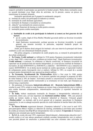 CAPITOLUL 3
respectiv preluările în participaţie sau aporturile în fonduri proprii. Multe dintre instituţiile create
cu această destinaţie şi-au lărgit sfera de activitate, iar în prezent, cunosc un proces de
transformare în instituţii obişnuite.
        Instituţiile specializate pot fi grupate în următoarele categorii:
a) instituţii de credit şi de participaţie în industrie şi comerţ;
b) instituţiile de credit destinate agriculturii;
c) instituţiile de finanţare a locuinţelor şi construcţiilor;
d) „băncile” sau instituţiile de comerţ exterior;
e) societăţile financiare de leasing şi credite pentru consum;
f) instituţiile pentru credite municipale.

    a) Instituţiile de credit şi de participaţie la industrie şi comerţ au fost generate de doi
       factori:
           pe de o parte, după al II-lea Război Mondial guvernele ţărilor au favorizat investiţiile
          de reconstrucţie;
           după finalizarea reconstrucţiei, aceleaşi guverne au favorizat investiţiile, la modul
          general, sau anumite investiţii, în particular, majorând fondurile proprii ale
          întreprinderilor.
         Astfel, pot fi distinse două categorii de instituţii: cele care intervin în principal sub forma
creditelor şi cele care alimentează fondurile proprii.
         Din prima categorie, a instituţiilor de credit propriu-zise, se remarcă în principalele ţări
dezvoltate următoarele:
Ø În Franţa, Credit national s-a înfiinţat în 1918 pentru finanţarea reconstrucţiei industriale
şi care, după 1945, a intervenit prin „creditarea pe termen lung”. După finalizarea reconstrucţiei,
Credit national, a continuat, în colaborare cu băncile comerciale, să finanţeze investiţiile de
capacitate sau de productivitate ale marilor întreprinderi, şi a creat diverse instituţii de finanţare a
inovaţiilor, de tipul SOFINNOVA şi SOFINETI, a clădirilor – BATINNOVA sau a industriei de
export, SOFININDEX. Un al doilea tip de instituţii de credite specializate, îl reprezintă Creditul
de echipamente pentru întreruperile mici şi mijlocii, înfiinţat în 1981, cu scopul de a acorda
avansuri pentru întreprinderile care operează pe pieţele publice;
Ø În Germania, Kreditanstalt für Wiederaufban (Kfw) a fost creat în 1948, pentru
finanţarea instituţiilor de reconstrucţie, iar în prezent capitalul este partajat în proporţie de 80%
de statul federal şi 20% de landuri. Activitatea actuală se concretizează în acordarea de credite
pentru investiţii în cadrul marilor restructurări şi se orientează, tot mai mult, spre finanţarea pe
termen lung a exporturilor.
Ø De asemenea, în Germania, Industriekreditbank AG – Deutsche Industriebank (IRB), a
rezultat în anul 1974, având ca scop finanţarea pe termen lung a întreprinderilor mici şi mijlocii
prin credite destinate echipamentelor, indemnizaţiilor asociaţilor şi exportării bunurilor de
echipament.
Ø În Italia, trebuie menţionate instituţiile de finanţare a întreprinderilor industriale şi
comerciale, dintre care, cel mai important este Institutul mobiliar italian – IMI, care practică
credite pe termen mediu şi lung, în domeniul industrial şi financiar. Urmează grupul
„Mediocreditto”, cu instituţii, atât la nivel general cât şi regional, specializate în finanţarea
exporturilor, la care se adaugă secţiunile speciale de credit industrial al marilor bănci (din Sicilia,
Napoli).
Ø În Marea Britanie organismul denumit „Finanţarea industriei” a fost creat în anul 1973,
prin participarea Băncii Angliei şi a băncilor de clearing, orientându-şi activitatea spre acordare
de credite pe termene între 8 şi 15 ani întreprinderilor mici şi mijlocii. Corporaţia de finanţare a
industriei este orientată spre marile întreprinderi.
Ø În S.U.A. există, din anul 1953, organismul federal denumit „Administraţia afacerilor mici”,
acordă credite şi cel mai adesea garantează creditele acordate întreprinderilor mici şi mijlocii,
care prezintă planuri de ameliorare a productivităţii sau celor orientate către activitatea de
 