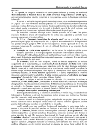 Tipologia băncilor şi operaţiunile bancare
cercetare.
Ø În Japonia, în categoria instituţiilor de credit pentru industrie şi comerţ, se încadrează
Banca industrială a Japoniei, Banca de Credit pe termen lung şi Banca de credit nipon,
care sunt complementare băncilor comerciale şi cooperează cu acestea în finanţarea proiectelor
industriale.
         Referitor la instituţiile de participare la industrie şi comerţ, reţin atenţia toate organismele
de „capital – risc” care beneficiază de avantaje fiscale sau ai căror acţionari sunt beneficiarii unor
asemenea avantaje. În Franţa, la nivel naţional funcţionează Institutul de dezvoltare industrială,
care asigură marile restructurări, prin investiţii în fondurile proprii. La nivel regional, sunt
constituite societăţi de dezvoltare regională şi instituţii regionale de participaţie.
         În Germania, asemenea instituţii acordă credite plafonate la 300.000 DM pentru
majorarea fondurilor proprii ale întreprinderilor în acelaşi sens acţionând şi celelalte bănci
germane caracterizate prin universalitate.
         În S.U.A., „Compania investiţiilor în afacerile mici” are ca principală activitate
preluările în participaţie ale întreprinderilor mici şi mijlocii. Acestea beneficiază de împrumuturi
sau garanţii care pot ajunge la 300% din nivelul capitalului, pentru o perioadă de 15 ani. De
asemenea, întreprinderile beneficiază de rate de dobândă bonificate şi de avantaje fiscale
considerabile.
   b) Instituţiile de credit pentru agricultură, au fost create, în majoritatea ţărilor pentru
        finanţarea agriculturii şi în mod special pentru modernizări şi răscumpărări de terenuri.
         În Franţa, Credit Agricole, îndeplineşte atât funcţiile de bancă pentru investiţiile curente,
cât şi pe cele de instituţie specializată în acordarea de împrumuturi avantajoase, de orice fel, unui
număr mare de clienţi din agricultură.
         În Germania, acest rol este îndeplinit, alături de băncile tradiţionale, de reţeaua
cooperatistă, iar în cadrul acesteia, de casele rurale „Caises Reiffeisen”. În Italia există o serie
de organisme regionale sau naţionale, care îndeplinesc rolul de bănci destinate agriculturii.
Băncile comerciale şi casele de economii prezintă şi o secţiune de „credit agricol” specializat, la
care se adaugă Institutul federal pentru credit agricol şi consorţiul de credit agricol, care deţine
competenţe naţionale. În Marea Britanie, agricultorilor li se acordă împrumuturi în schimbul
ipotecilor asupra terenurilor şi clădirilor, de către instituţia denumită „Agricultural mortgage
corporation”, formată din 9 bănci comerciale şi Banca Angliei.
         În S.U.A., a fost pus în aplicare, începând cu criza din 1929, un sistem de creditare a
fermierilor „Farm Credit System”, care acoperă în prezent numai 40% din nevoile de finanţare
ale agriculturii. Restul necesităţilor sunt acoperite de băncile comerciale locale sau de societăţile
de asigurări. În Japonia, singurul organism financiar specific este reprezentat de Banca
cooperativă centrală pentru agricultură şi industrie forestieră (Nörin Chûkin).
   c) Instituţiile de finanţare a locuinţelor şi construcţiilor
         Preţul sporit al terenurilor şi al imobilelor, amortizarea pe termen lung, deci imobilizarea
îndelungată a fondurilor a antrenat, în majoritatea ţărilor, crearea unor instituţii de finanţare
specifice cu caracter public sau semipublic.
         Asemenea instituţii se refinanţează pe piaţa obligaţiunilor sau pe piaţa ipotecară, întrucât
băncile comerciale refuză finanţarea imobilizărilor sau interzic asemenea operaţiuni datorită
preţului de transformare important al imobilizărilor în lichidităţi.
         Astfel, crizele care s-au manifestat în domeniul locuinţelor, în majoritatea ţărilor, a
condus la adoptarea de proceduri speciale de finanţare a activităţii şi la dezvoltarea pieţei
ipotecare. În Germania, există Casele de economii pentru construcţie „Banksparkassen”, care
sunt instituţii publice sau private colectoare de economii, remunerate avantajos prin dobânzi şi
prime acordate de stat. De asemenea, funcţionează 26 bănci ipotecare private „Private
hypotheken – banken”, care acordă credite pe termen lung pentru finanţarea locuinţelor noi şi
modernizarea celor existente. Resursele lor provin, în principal, din emisiuni de obligaţiuni
specifice denumite „obligaţiuni funciare” şi comunale, care reprezintă mai mult de 60% din
creditele obligatare. Aceste instituţii colectează şi depozite pe termen lung. Alături de ele
 