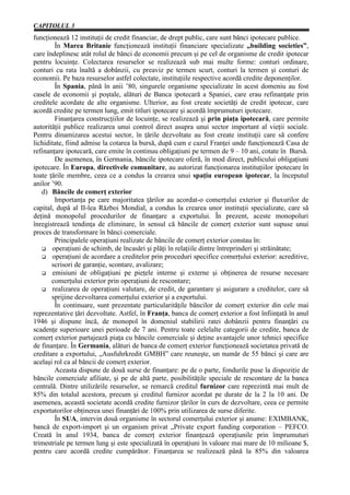 CAPITOLUL 3
funcţionează 12 instituţii de credit financiar, de drept public, care sunt bănci ipotecare publice.
        În Marea Britanie funcţionează instituţii financiare specializate „building societies”,
care îndeplinesc atât rolul de bănci de economii precum şi pe cel de organisme de credit ipotecar
pentru locuinţe. Colectarea resurselor se realizează sub mai multe forme: conturi ordinare,
conturi cu rata înaltă a dobânzii, cu preaviz pe termen scurt, conturi la termen şi conturi de
economii. Pe baza resurselor astfel colectate, instituţiile respective acordă credite deponenţilor.
        În Spania, până în anii ’80, singurele organisme specializate în acest domeniu au fost
casele de economii şi poştale, alături de Banca ipotecară a Spaniei, care erau refinanţate prin
creditele acordate de alte organisme. Ulterior, au fost create societăţi de credit ipotecar, care
acordă credite pe termen lung, emit titluri ipotecare şi acordă împrumuturi ipotecare.
        Finanţarea construcţiilor de locuinţe, se realizează şi prin piaţa ipotecară, care permite
autorităţii publice realizarea unui control direct asupra unui sector important al vieţii sociale.
Pentru dinamizarea acestui sector, în ţările dezvoltate au fost create instituţii care să confere
lichiditate, fiind admise la cotarea la bursă, după cum e cazul Franţei unde funcţionează Casa de
refinanţare ipotecară, care emite în continuu obligaţiuni pe termen de 9 – 10 ani, cotate în Bursă.
        De asemenea, în Germania, băncile ipotecare oferă, în mod direct, publicului obligaţiuni
ipotecare. În Europa, directivele comunitare, au autorizat funcţionarea instituţiilor ipotecare în
toate ţările membre, ceea ce a condus la crearea unui spaţiu european ipotecar, la începutul
anilor ’90.
   d) Băncile de comerţ exterior
        Importanţa pe care majoritatea ţărilor au acordat-o comerţului exterior şi fluxurilor de
capital, după al II-lea Război Mondial, a condus la crearea unor instituţii specializate, care să
deţină monopolul procedurilor de finanţare a exportului. În prezent, aceste monopoluri
înregistrează tendinţa de eliminare, în sensul că băncile de comerţ exterior sunt supuse unui
proces de transformare în bănci comerciale.
        Principalele operaţiuni realizate de băncile de comerţ exterior constau în:
       operaţiuni de schimb, de încasări şi plăţi în relaţiile dintre întreprinderi şi străinătate;
       operaţiuni de acordare a creditelor prin proceduri specifice comerţului exterior: acreditive,
       scrisori de garanţie, scontare, avalizare;
       emisiuni de obligaţiuni pe pieţele interne şi externe şi obţinerea de resurse necesare
       comerţului exterior prin operaţiuni de rescontare;
       realizarea de operaţiuni valutare, de credit, de garantare şi asigurare a creditelor, care să
       sprijine dezvoltarea comerţului exterior şi a exportului.
        În continuare, sunt prezentate particularităţile băncilor de comerţ exterior din cele mai
reprezentative ţări dezvoltate. Astfel, în Franţa, banca de comerţ exterior a fost înfiinţată în anul
1946 şi dispune încă, de monopol în domeniul stabilirii ratei dobânzii pentru finanţări cu
scadenţe superioare unei perioade de 7 ani. Pentru toate celelalte categorii de credite, banca de
comerţ exterior partajează piaţa cu băncile comerciale şi deţine avantajele unor tehnici specifice
de finanţare. În Germania, alături de banca de comerţ exterior funcţionează societatea privată de
creditare a exportului, „Ausfuhrkredit GMBH” care reuneşte, un număr de 55 bănci şi care are
acelaşi rol ca al băncii de comerţ exterior.
        Aceasta dispune de două surse de finanţare: pe de o parte, fondurile puse la dispoziţie de
băncile comerciale afiliate, şi pe de altă parte, posibilităţile speciale de rescontare de la banca
centrală. Dintre utilizările resurselor, se remarcă creditul furnizor care reprezintă mai mult de
85% din totalul acestora, precum şi creditul furnizor acordat pe durate de la 2 la 10 ani. De
asemenea, această societate acordă credite furnizor ţărilor în curs de dezvoltare, ceea ce permite
exportatorilor obţinerea unei finanţări de 100% prin utilizarea de surse diferite.
        În SUA, intervin două organisme în sectorul comerţului exterior şi anume: EXIMBANK,
bancă de export-import şi un organism privat „Private export funding corporation – PEFCO.
Creată în anul 1934, banca de comerţ exterior finanţează operaţiunile prin împrumuturi
trimestriale pe termen lung şi este specializată în operaţiuni în valoare mai mare de 10 milioane $,
pentru care acordă credite cumpărător. Finanţarea se realizează până la 85% din valoarea
 